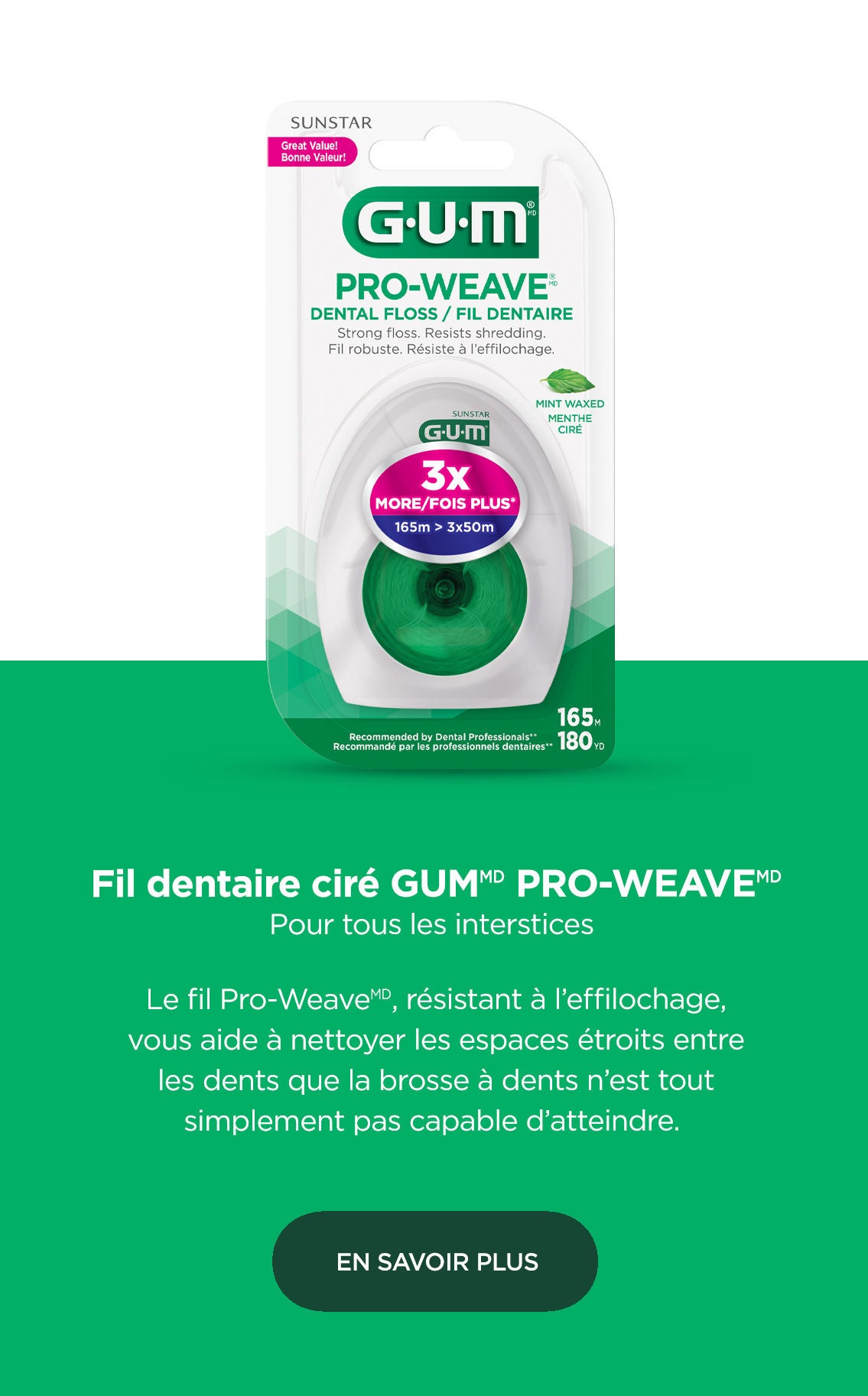 Fil dentaire ciré GUM ButlerWeave Pour tous les interstices  Le fil ButlerWeave, résistant à l’effilochage, vous aide à nettoyer les espaces étroits entre les dents que la brosse à dents n’est tout simplement pas capable d’atteindre. EN SAVOIR PLUS 